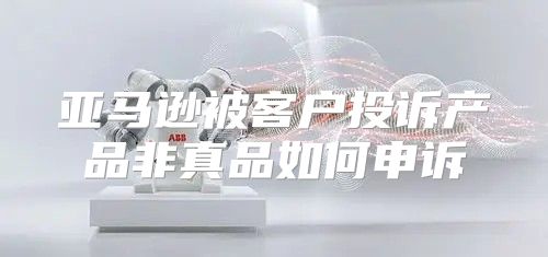 亚马逊被客户投诉产品非真品如何申诉