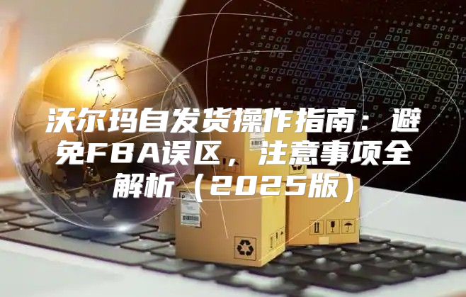 沃尔玛自发货操作指南：避免FBA误区，注意事项全解析2025版