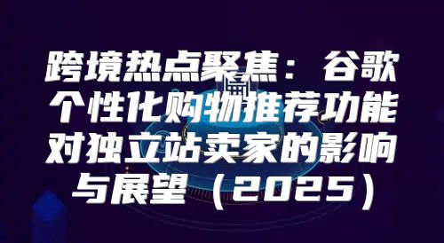 跨境热点聚焦：谷歌个性化购物推荐功能对独立站卖家的影响与展望2025