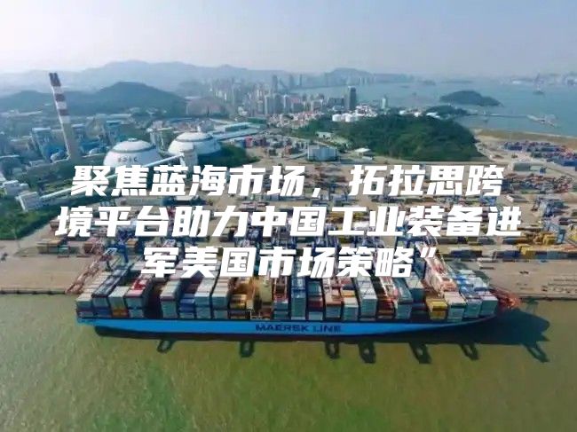 聚焦蓝海市场，拓拉思跨境平台助力中国工业装备进军美国市场策略”