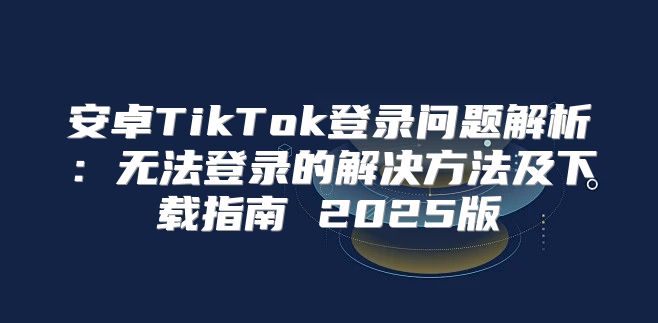 安卓TikTok登录问题解析：无法登录的解决方法及下载指南 2025版
