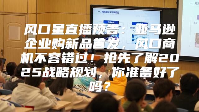 风口星直播预告：亚马逊企业购新品首发，风口商机不容错过！抢先了解2025战略规划，你准备好了吗？