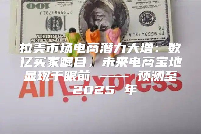 拉美市场电商潜力大增：数亿买家瞩目，未来电商宝地显现于眼前 —— 预测至 2025 年