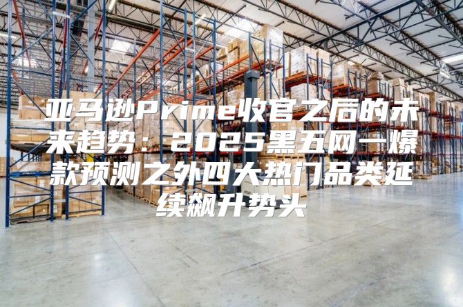 亚马逊Prime收官之后的未来趋势：2025黑五网一爆款预测之外四大热门品类延续飙升势头