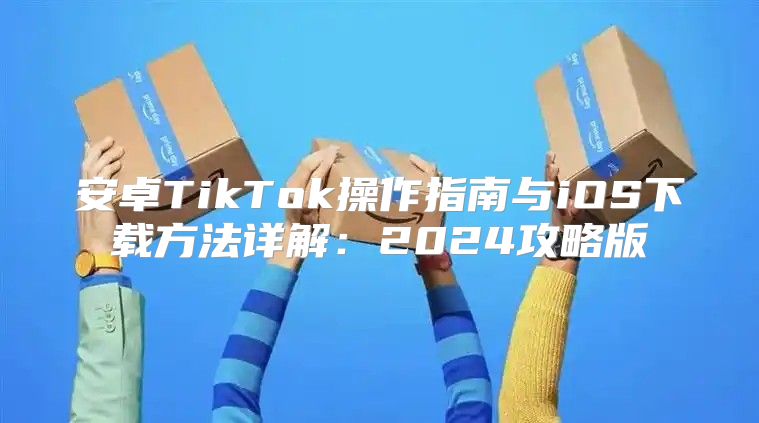 安卓TikTok操作指南与iOS下载方法详解：2025攻略版