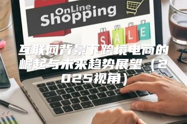 互联网背景下跨境电商的崛起与未来趋势展望2025视角