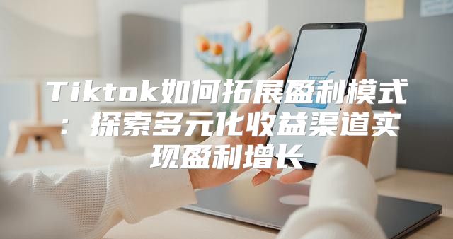 Tiktok如何拓展盈利模式：探索多元化收益渠道实现盈利增长