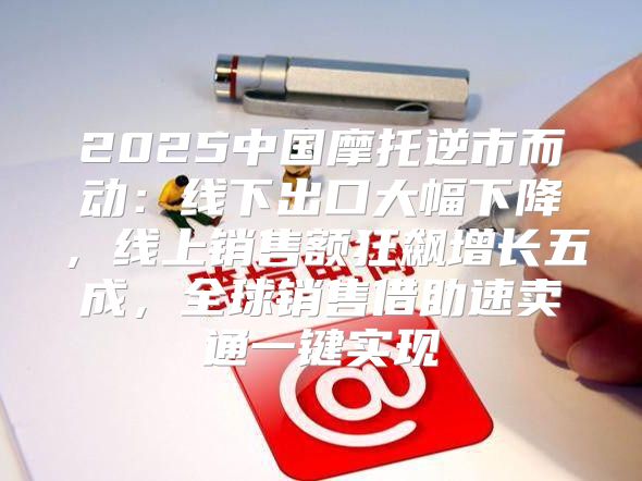2025中国摩托逆市而动：线下出口大幅下降，线上销售额狂飙增长五成，全球销售借助速卖通一键实现