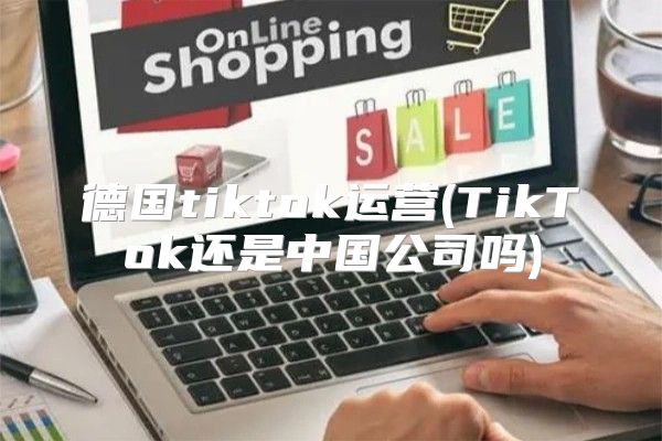德国tiktok运营(TikTok还是中国公司吗)