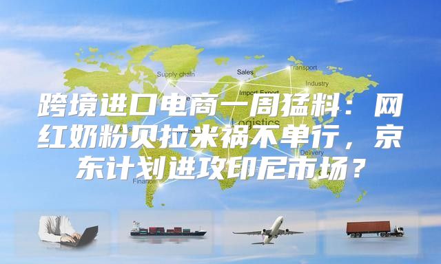 跨境进口电商一周猛料：网红奶粉贝拉米祸不单行，京东计划进攻印尼市场？