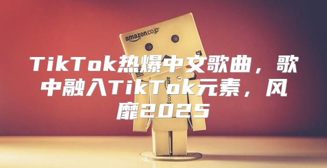TikTok热爆中文歌曲，歌中融入TikTok元素，风靡2025