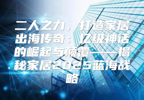 二人之力，打造家居出海传奇：亿级神话的崛起与颠覆——揭秘家居2025蓝海战略