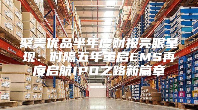 聚美优品半年度财报亮眼呈现：时隔五年重启EMS再度启航IPO之路新篇章