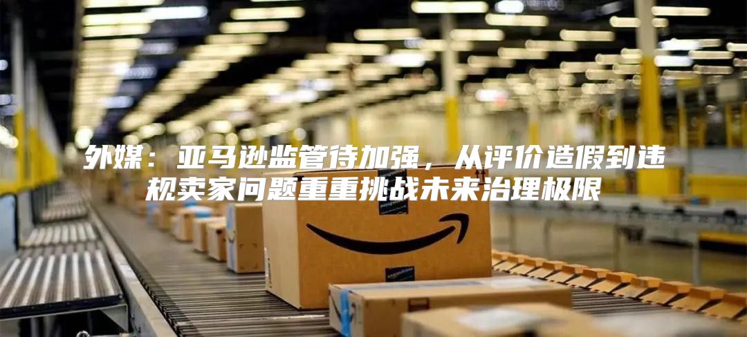 外媒：亚马逊监管待加强，从评价造假到违规卖家问题重重挑战未来治理极限