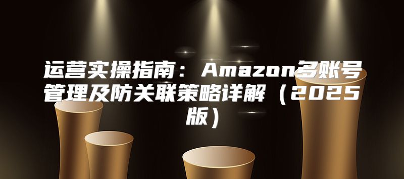 运营实操指南：Amazon多账号管理及防关联策略详解2025版