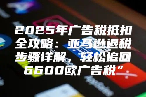 2025年广告税抵扣全攻略：亚马逊退税步骤详解，轻松追回6600欧广告税”