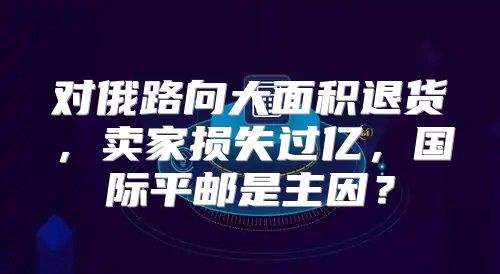 对俄路向大面积退货，卖家损失过亿，国际平邮是主因？