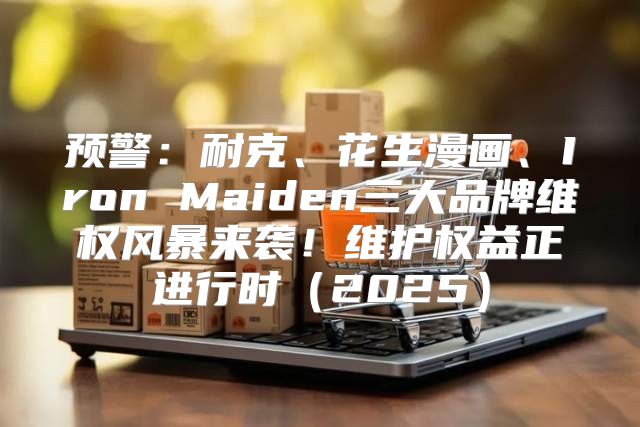 预警：耐克、花生漫画、Iron Maiden三大品牌维权风暴来袭！维护权益正进行时2025