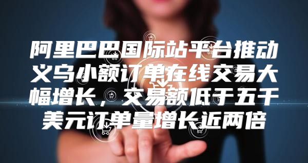 阿里巴巴国际站平台推动义乌小额订单在线交易大幅增长，交易额低于五千美元订单量增长近两倍