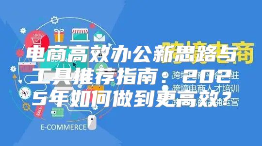 电商高效办公新思路与工具推荐指南：2025年如何做到更高效？