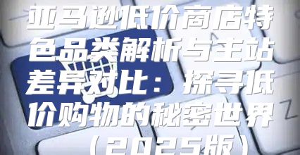 亚马逊低价商店特色品类解析与主站差异对比：探寻低价购物的秘密世界2025版