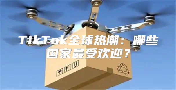 TikTok全球热潮：哪些国家最受欢迎？
