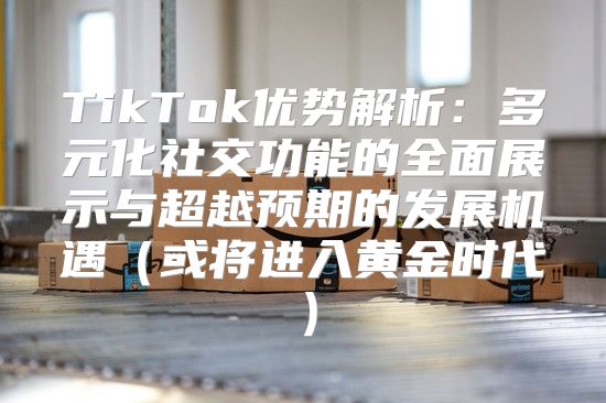 TikTok优势解析：多元化社交功能的全面展示与超越预期的发展机遇或将进入黄金时代
