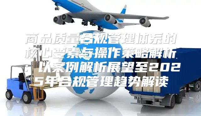 商品质量合规管理体系的核心要素与操作策略解析：以案例解析展望至2025年合规管理趋势解读