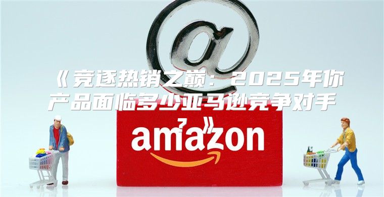竞逐热销之巅：2025年你产品面临多少亚马逊竞争对手？