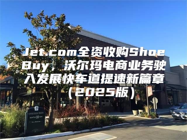 Jet.com全资收购ShoeBuy，沃尔玛电商业务驶入发展快车道提速新篇章2025版