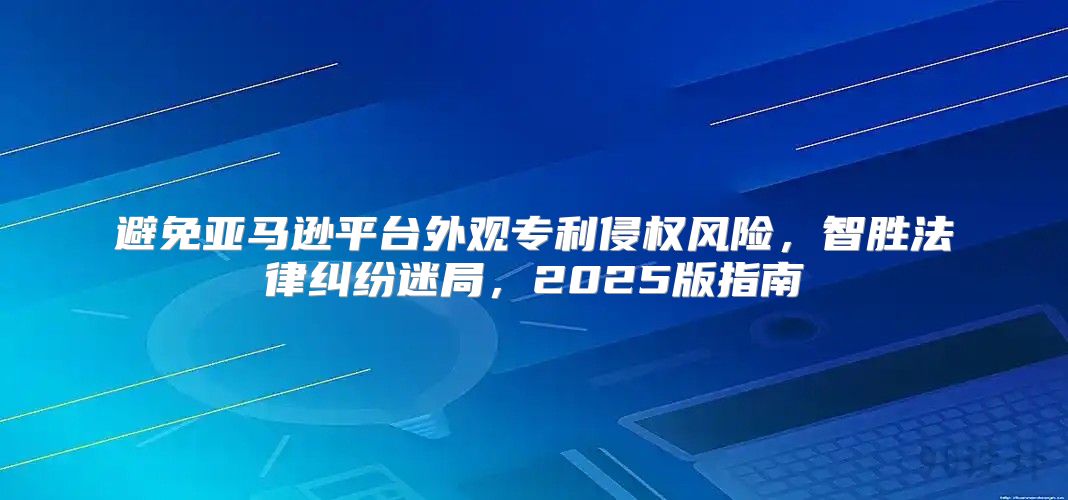 避免亚马逊平台外观专利侵权风险，智胜法律纠纷迷局，2025版指南