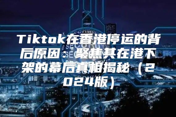Tiktok在香港停运的背后原因：聚焦其在港下架的幕后真相揭秘2025版