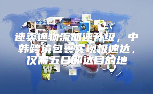 速卖通物流加速升级，中韩跨境包裹实现极速达，仅需五日即达目的地