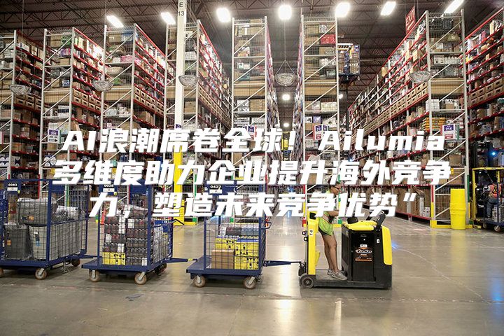 AI浪潮席卷全球！Ailumia多维度助力企业提升海外竞争力，塑造未来竞争优势”