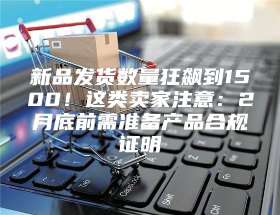 新品发货数量狂飙到1500！这类卖家注意：2月底前需准备产品合规证明