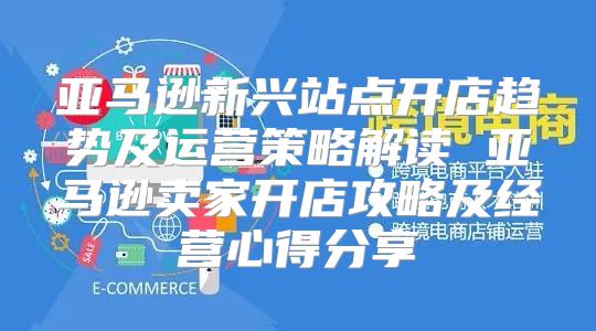 亚马逊新兴站点开店趋势及运营策略解读 亚马逊卖家开店攻略及经营心得分享