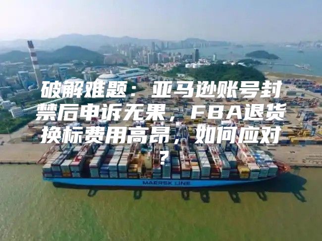 破解难题：亚马逊账号封禁后申诉无果，FBA退货换标费用高昂，如何应对？