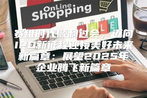 赛维时代顺利过会，迈向IPO新征程迎接美好未来新篇章：展望2025年企业腾飞新篇章