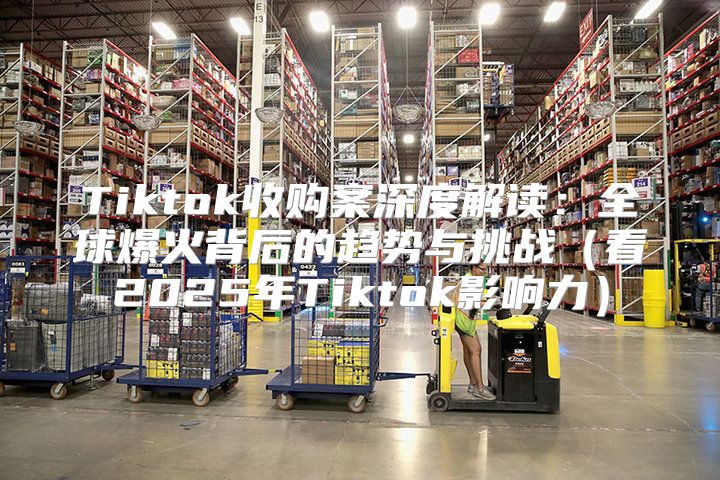 Tiktok收购案深度解读：全球爆火背后的趋势与挑战看2025年Tiktok影响力