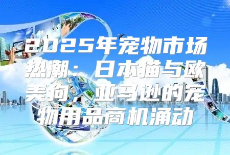 2025年宠物市场热潮：日本猫与欧美狗，亚马逊的宠物用品商机涌动