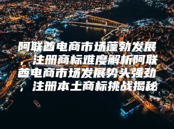 阿联酋电商市场蓬勃发展，注册商标难度解析阿联酋电商市场发展势头强劲，注册本土商标挑战揭秘