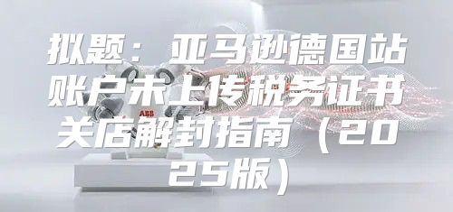 拟题：亚马逊德国站账户未上传税务证书关店解封指南2025版