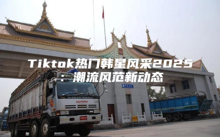 Tiktok热门韩星风采2025潮流风范新动态