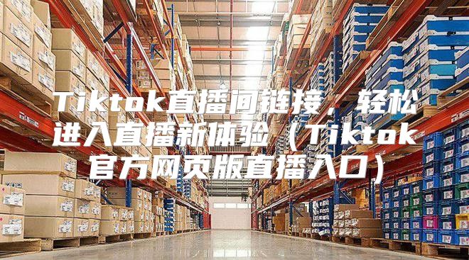 Tiktok直播间链接，轻松进入直播新体验Tiktok官方网页版直播入口