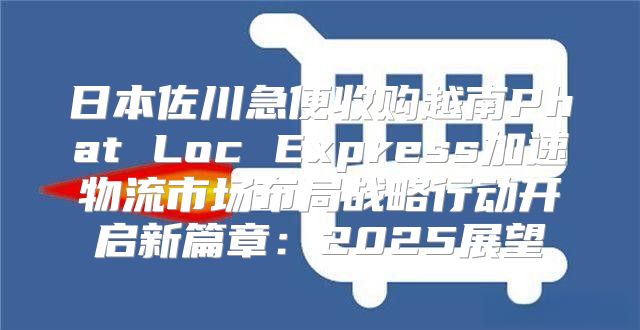 日本佐川急便收购越南Phat Loc Express加速物流市场布局战略行动开启新篇章：2025展望