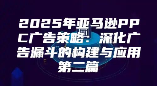 2025年亚马逊PPC广告策略：深化广告漏斗的构建与应用第二篇