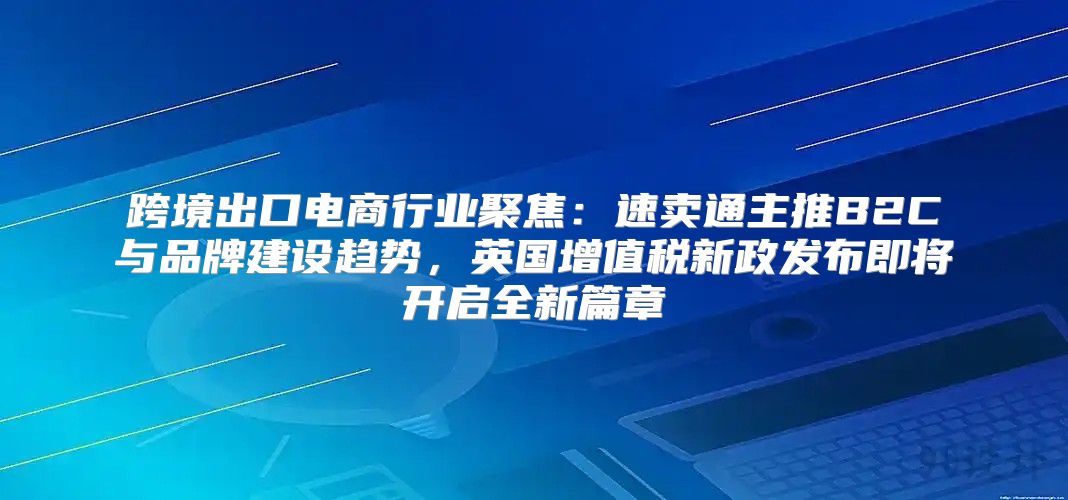 跨境出口电商行业聚焦：速卖通主推B2C与品牌建设趋势，英国增值税新政发布即将开启全新篇章