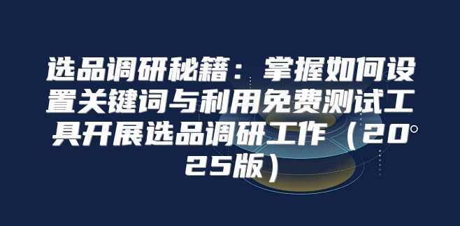 选品调研秘籍：掌握如何设置关键词与利用免费测试工具开展选品调研工作2025版