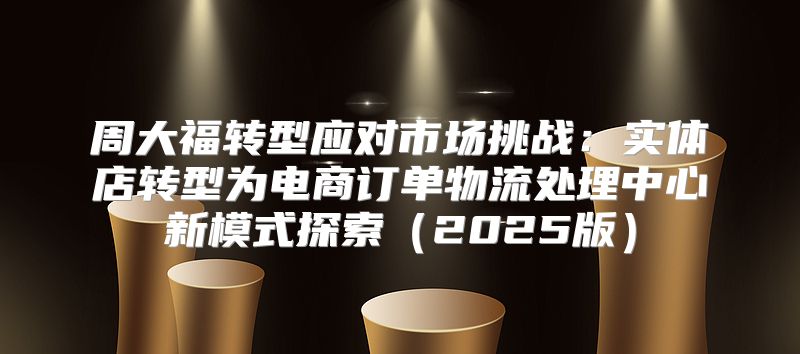 周大福转型应对市场挑战：实体店转型为电商订单物流处理中心新模式探索2025版