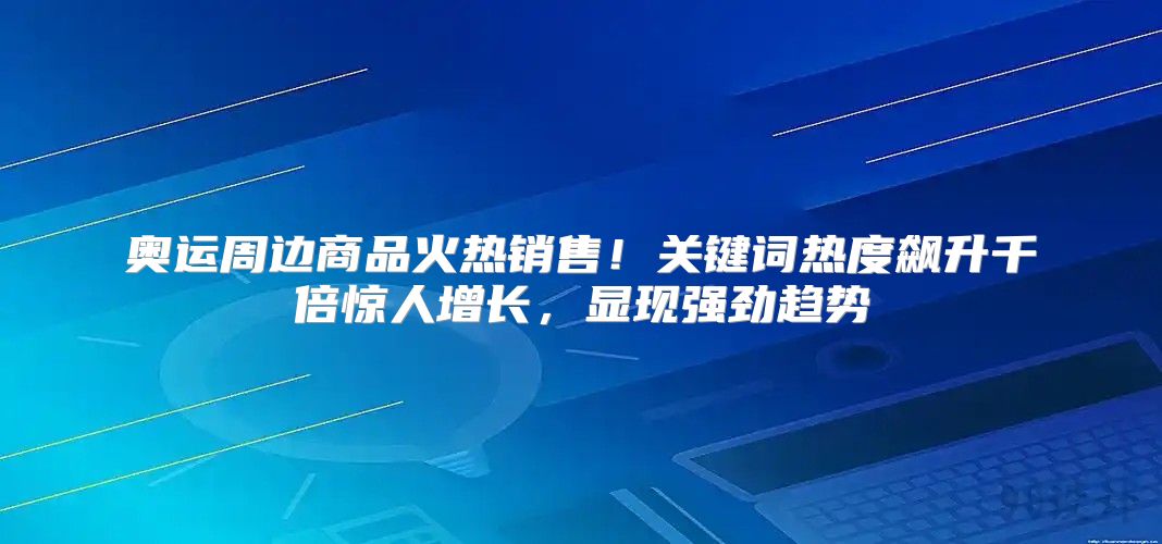奥运周边商品火热销售！关键词热度飙升千倍惊人增长，显现强劲趋势